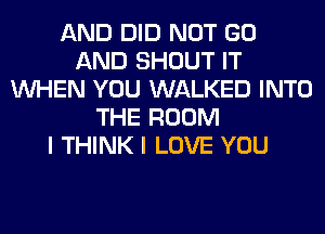 AND DID NOT GO
AND SHOUT IT
WHEN YOU WALKED INTO
THE ROOM
I THINK I LOVE YOU