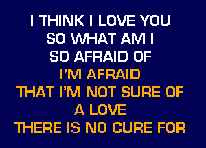 I THINK I LOVE YOU
SO INHAT AM I
SO AFRAID 0F
I'M AFRAID
THAT I'M NOT SURE OF
A LOVE
THERE IS NO CURE FOR