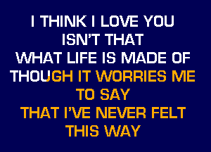 I THINK I LOVE YOU
ISN'T THAT
WHAT LIFE IS MADE OF
THOUGH IT WORRIES ME
TO SAY
THAT I'VE NEVER FELT
THIS WAY