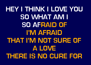 HEY I THINK I LOVE YOU
SO INHAT AM I
SO AFRAID 0F
I'M AFRAID
THAT I'M NOT SURE OF
A LOVE
THERE IS NO CURE FOR