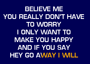 BELIEVE ME
YOU REALLY DON'T HAVE
TO WORRY
I ONLY WANT TO
MAKE YOU HAPPY
AND IF YOU SAY
HEY GO AWAY I WILL