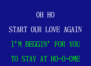 OH HO
START OUR LOVE AGAIN
PM BEGGIIW FOR YOU
TO STAY AT HO-O-OME