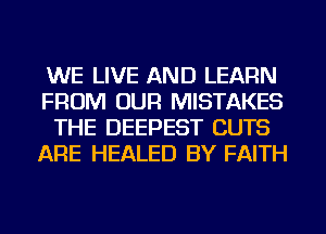 WE LIVE AND LEARN
FROM OUR MISTAKES
THE DEEPEST CUTS
ARE HEALED BY FAITH