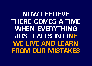 NOW I BELIEVE
THERE COMES A TIME
WHEN EVERYTHING
JUST FALLS IN LINE
WE LIVE AND LEARN
FROM OUR MISTAKES