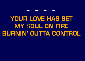 YOUR LOVE HAS SET
MY SOUL ON FIRE
BURNIN' OUTTA CONTROL