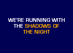 WERE RUNNING WITH
THE SHADOWS OF

THE NIGHT