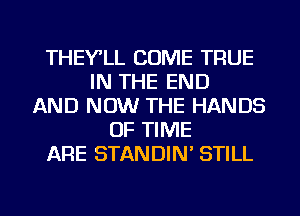 THEY'LL COME TRUE
IN THE END
AND NOW THE HANDS
OF TIME
ARE STANDIN' STILL