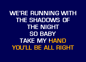 WE'RE RUNNING WITH
THE SHADOWS OF
THE NIGHT
SO BABY
TAKE MY HAND
YOU'LL BE ALL RIGHT
