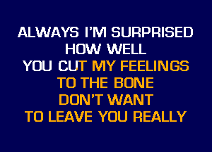 ALWAYS I'M SURPRISED
HOW WELL
YOU BUT MY FEELINGS
TO THE BONE
DON'T WANT
TO LEAVE YOU REALLY