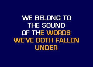 WE BELONG TO
THE SOUND
OF THE WORDS
WE'VE BOTH FALLEN
UNDER