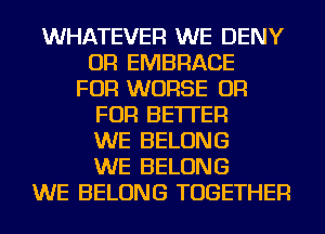 WHATEVER WE DENY
OR EMBRACE
FOR WORSE OR
FOR BETTER
WE BELONG
WE BELONG
WE BELONG TOGETHER