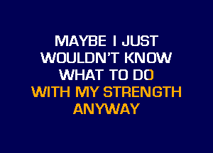 MAYBE I JUST
WOULDN'T KNOW
WHAT TO DO

WITH MY STRENGTH
ANYWAY