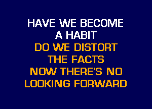 HAVE WE BECOME
A HABIT
DO WE DISTDRT
THE FACTS
NOW THERE'S N0
LOOKING FORWARD

g