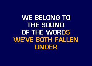 WE BELONG TO
THE SOUND
OF THE WORDS
WE'VE BOTH FALLEN
UNDER