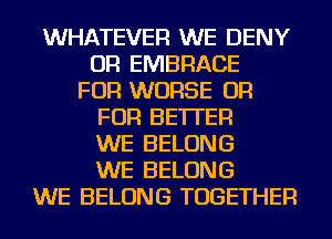 WHATEVER WE DENY
OR EMBRACE
FOR WORSE OR
FOR BETTER
WE BELONG
WE BELONG
WE BELONG TOGETHER