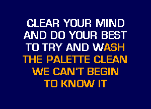 CLEAR YOUR MIND
AND DO YOUR BEST
TO TRY AND WASH
THE PALE'ITE CLEAN
WE CAN'T BEGIN
TO KNOW IT