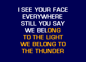 ISEE YOUR FACE
EVERYWHERE
STILL YOU SAY

WE BELONG
TO THE LIGHT
WE BELONG TO

THE THUNDER l