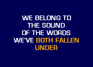 WE BELONG TO
THE SOUND
OF THE WORDS
WE'VE BOTH FALLEN
UNDER