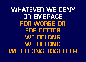 WHATEVER WE DENY
OR EMBRACE
FOR WORSE OR
FOR BETTER
WE BELONG
WE BELONG
WE BELONG TOGETHER