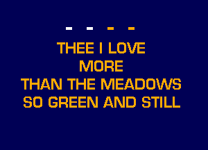 THEE I LOVE
MORE
THAN THE MEADOWS
SO GREEN AND STILL