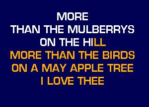 MORE
THAN THE MULBERRYS
ON THE HILL
MORE THAN THE BIRDS
ON A MAY APPLE TREE
I LOVE THEE