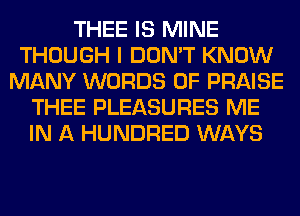 THEE IS MINE
THOUGH I DON'T KNOW
MANY WORDS 0F PRAISE
THEE PLEASURES ME
IN A HUNDRED WAYS