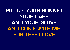 PUT ON YOUR BONNET
YOUR CAPE
AND YOUR GLOVE
AND COME WITH ME
FOR THEE I LOVE