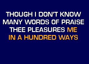 THOUGH I DON'T KNOW
MANY WORDS 0F PRAISE
THEE PLEASURES ME
IN A HUNDRED WAYS