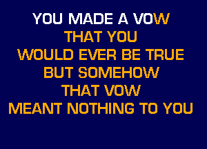 YOU MADE A VOW
THAT YOU
WOULD EVER BE TRUE
BUT SOMEHOW
THAT VOW
MEANT NOTHING TO YOU
