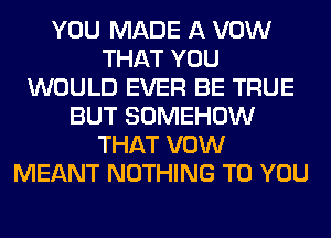 YOU MADE A VOW
THAT YOU
WOULD EVER BE TRUE
BUT SOMEHOW
THAT VOW
MEANT NOTHING TO YOU