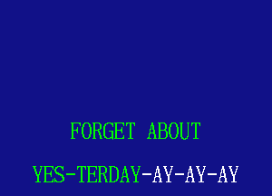 FORGET ABOUT
YES-TERDAY-AY-AY-AY