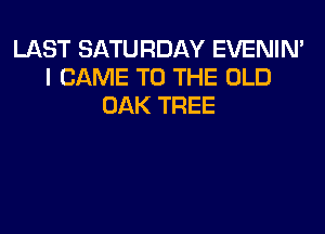 LAST SATURDAY EVENIN'
I CAME TO THE OLD
OAK TREE