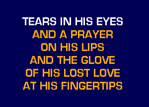 TEARS IN HIS EYES
AND A PRAYER
ON HIS LIPS
AND THE GLOVE
OF HIS LOST LOVE
AT HIS FINGERTIPS