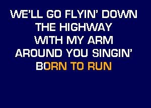 WE'LL GO FLYIN' DOWN
THE HIGHWAY
WITH MY ARM

AROUND YOU SINGIM
BORN TO RUN