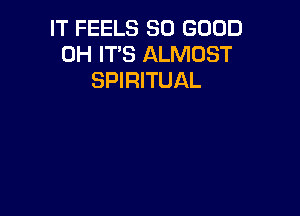 IT FEELS SO GOOD
0H IT'S ALMOST
SPIRITUAL