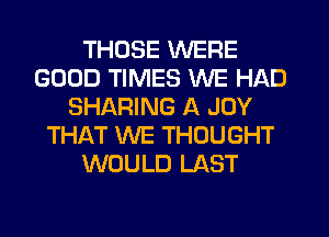 THOSE WERE
GOOD TIMES WE HAD
SHARING A JOY
THAT WE THOUGHT
WOULD LAST