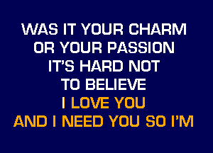 WAS IT YOUR CHARM
0R YOUR PASSION
ITS HARD NOT
TO BELIEVE
I LOVE YOU
AND I NEED YOU SO I'M