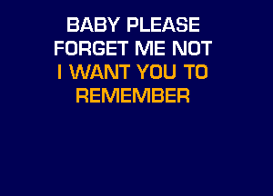 BABY PLEASE
FORGET ME NOT
I WANT YOU TO

REMEMBER