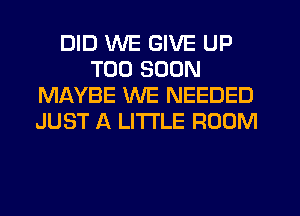 DID WE GIVE UP
TOO SOON
MAYBE WE NEEDED
JUST A LITTLE ROOM