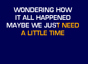 WONDERING HOW
IT ALL HAPPENED
MAYBE WE JUST NEED
A LITTLE TIME