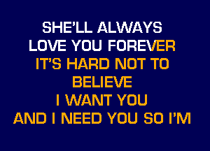 SHE'LL ALWAYS
LOVE YOU FOREVER
ITS HARD NOT TO
BELIEVE
I WANT YOU
AND I NEED YOU SO I'M