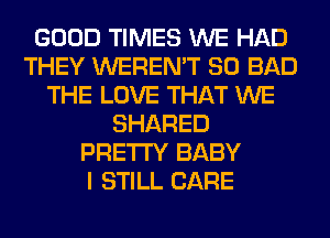 GOOD TIMES WE HAD
THEY WEREN'T SO BAD
THE LOVE THAT WE
SHARED
PRETTY BABY
I STILL CARE