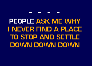 PEOPLE ASK ME WHY
I NEVER FIND A PLACE
TO STOP AND SETTLE
DOWN DOWN DOWN