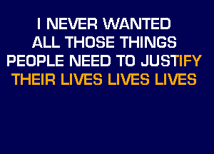I NEVER WANTED
ALL THOSE THINGS
PEOPLE NEED TO JUSTIFY
THEIR LIVES LIVES LIVES