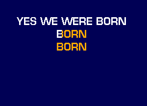 YES WE WERE BORN
BORN
BURN