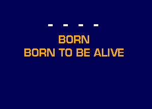 BORN
BURN TO BE ALIVE