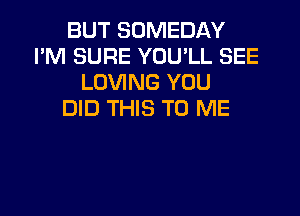 BUT SOMEDAY
I'M SURE YOU'LL SEE
LOVING YOU
DID THIS TO ME