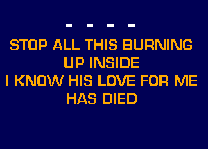 STOP ALL THIS BURNING
UP INSIDE

I KNOW HIS LOVE FOR ME
HAS DIED
