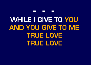 WHILE I GIVE TO YOU
AND YOU GIVE TO ME

TRUE LOVE
TRUE LOVE