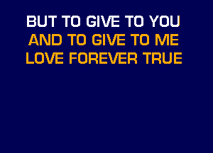 BUT TO GIVE TO YOU
AND TO GIVE TO ME
LOVE FOREVER TRUE